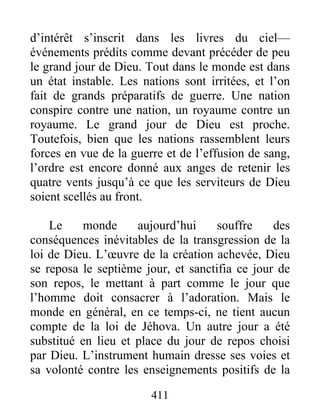 411
d’intérêt s’inscrit dans les livres du ciel—
événements prédits comme devant précéder de peu
le grand jour de Dieu. Tout dans le monde est dans
un état instable. Les nations sont irritées, et l’on
fait de grands préparatifs de guerre. Une nation
conspire contre une nation, un royaume contre un
royaume. Le grand jour de Dieu est proche.
Toutefois, bien que les nations rassemblent leurs
forces en vue de la guerre et de l’effusion de sang,
l’ordre est encore donné aux anges de retenir les
quatre vents jusqu’à ce que les serviteurs de Dieu
soient scellés au front.
Le monde aujourd’hui souffre des
conséquences inévitables de la transgression de la
loi de Dieu. L’œuvre de la création achevée, Dieu
se reposa le septième jour, et sanctifia ce jour de
son repos, le mettant à part comme le jour que
l’homme doit consacrer à l’adoration. Mais le
monde en général, en ce temps-ci, ne tient aucun
compte de la loi de Jéhova. Un autre jour a été
substitué en lieu et place du jour de repos choisi
par Dieu. L’instrument humain dresse ses voies et
sa volonté contre les enseignements positifs de la
 