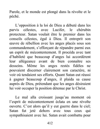 412
Parole, et le monde est plongé dans la révolte et le
péché.
L’opposition à la loi de Dieu a débuté dans les
parvis célestes, avec Lucifer, le chérubin
protecteur. Satan voulait être le premier dans les
conseils célestes, égal à Dieu. Il entreprit son
œuvre de rébellion avec les anges placés sous son
commandement, s’efforçant de répandre parmi eux
un esprit de mécontentement. Il procéda avec tant
d’habileté que beaucoup d’anges lui accordèrent
leur allégeance avant de bien connaître ses
desseins. Même les anges restés fidèles ne
pouvaient discerner clairement son caractère, ni
voir où tendaient ses efforts. Quant Satan eut réussi
à gagner beaucoup d’anges, il plaida sa cause
auprès de Dieu, prétendant que les anges désiraient
lui voir occuper la position détenue par le Christ.
Le mal alla croissant jusqu’au moment où
l’esprit de mécontentement éclata en une révolte
ouverte. C’est alors qu’il y eut guerre dans le ciel;
Satan fut jeté dehors avec tous ceux qui
sympathisaient avec lui. Satan avait combattu pour
 