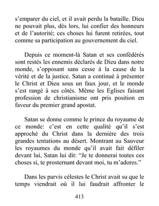 413
s’emparer du ciel, et il avait perdu la bataille. Dieu
ne pouvait plus, dès lors, lui confier des honneurs
et de l’autorité; ces choses lui furent retirées, tout
comme sa participation au gouvernement du ciel.
Depuis ce moment-là Satan et ses confédérés
sont restés les ennemis déclarés de Dieu dans notre
monde, s’opposant sans cesse à la cause de la
vérité et de la justice. Satan a continué à présenter
le Christ et Dieu sous un faux jour, et le monde
s’est rangé à ses côtés. Même les Eglises faisant
profession de christianisme ont pris position en
faveur du premier grand apostat.
Satan se donne comme le prince du royaume de
ce monde: c’est en cette qualité qu’il s’est
approché du Christ dans la dernière des trois
grandes tentations au désert. Montrant au Sauveur
les royaumes du monde qu’il avait fait défiler
devant lui, Satan lui dit: “Je te donnerai toutes ces
choses si, te prosternant devant moi, tu m’adores.”
Dans les parvis célestes le Christ avait su que le
temps viendrait où il lui faudrait affronter le
 