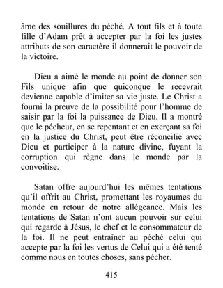 415
âme des souillures du péché. A tout fils et à toute
fille d’Adam prêt à accepter par la foi les justes
attributs de son caractère il donnerait le pouvoir de
la victoire.
Dieu a aimé le monde au point de donner son
Fils unique afin que quiconque le recevrait
devienne capable d’imiter sa vie juste. Le Christ a
fourni la preuve de la possibilité pour l’homme de
saisir par la foi la puissance de Dieu. Il a montré
que le pécheur, en se repentant et en exerçant sa foi
en la justice du Christ, peut être réconcilié avec
Dieu et participer à la nature divine, fuyant la
corruption qui règne dans le monde par la
convoitise.
Satan offre aujourd’hui les mêmes tentations
qu’il offrit au Christ, promettant les royaumes du
monde en retour de notre allégeance. Mais les
tentations de Satan n’ont aucun pouvoir sur celui
qui regarde à Jésus, le chef et le consommateur de
la foi. Il ne peut entraîner au péché celui qui
accepte par la foi les vertus de Celui qui a été tenté
comme nous en toutes choses, sans pécher.
 