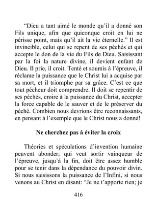 416
“Dieu a tant aimé le monde qu’il a donné son
Fils unique, afin que quiconque croit en lui ne
périsse point, mais qu’il ait la vie éternelle.” Il est
invincible, celui qui se repent de ses péchés et qui
accepte le don de la vie du Fils de Dieu. Saisissant
par la foi la nature divine, il devient enfant de
Dieu. Il prie, il croit. Tenté et soumis à l’épreuve, il
réclame la puissance que le Christ lui a acquise par
sa mort, et il triomphe par sa grâce. C’est ce que
tout pécheur doit comprendre. Il doit se repentir de
ses péchés, croire à la puissance du Christ, accepter
la force capable de le sauver et de le préserver du
péché. Combien nous devrions être reconnaissants,
en pensant à l’exemple que le Christ nous a donné!
Ne cherchez pas à éviter la croix
Théories et spéculations d’invention humaine
peuvent abonder; qui veut sortir vainqueur de
l’épreuve, jusqu’à la fin, doit être assez humble
pour se tenir dans la dépendance du pouvoir divin.
Si nous saisissons la puissance de l’Infini, si nous
venons au Christ en disant: “Je ne t’apporte rien; je
 