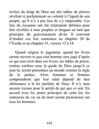 418
écrites du doigt de Dieu sur des tables de pierres
révèlent si parfaitement sa volonté à l’égard de son
peuple, qu’il n’y a pas lieu de s’y méprendre. Les
lois du royaume ont été clairement définies pour
être révélées à tous peuples et langues en tant que
principes du gouvernement divin. Il convient
d’étudier ces lois contenues au chapitre 20 de
l’Exode et au chapitre 31, versets 12 à 18.
Quand siégera le jugement, quand les livres
seront ouverts et que tout homme sera jugé d’après
ce qui sera écrit dans ces livres, les tables de pierre,
restées cachées sous la garde de Dieu jusqu’à ce
jour-là, seront présentées au monde comme la règle
de la justice. Alors hommes et femmes
comprendront que leur salut dépend de leur
obéissance à la loi parfaite de Dieu. Il n’y aura
aucune excuse pour le péché de qui que ce soit. En
accord avec les justes principes de cette loi, les
sentences de vie ou de mort seront prononcées sur
tous les hommes.
 