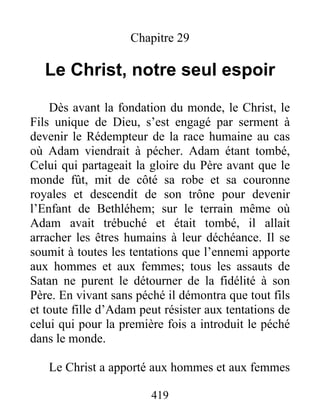 419
Chapitre 29
Le Christ, notre seul espoir
Dès avant la fondation du monde, le Christ, le
Fils unique de Dieu, s’est engagé par serment à
devenir le Rédempteur de la race humaine au cas
où Adam viendrait à pécher. Adam étant tombé,
Celui qui partageait la gloire du Père avant que le
monde fût, mit de côté sa robe et sa couronne
royales et descendit de son trône pour devenir
l’Enfant de Bethléhem; sur le terrain même où
Adam avait trébuché et était tombé, il allait
arracher les êtres humains à leur déchéance. Il se
soumit à toutes les tentations que l’ennemi apporte
aux hommes et aux femmes; tous les assauts de
Satan ne purent le détourner de la fidélité à son
Père. En vivant sans péché il démontra que tout fils
et toute fille d’Adam peut résister aux tentations de
celui qui pour la première fois a introduit le péché
dans le monde.
Le Christ a apporté aux hommes et aux femmes
 