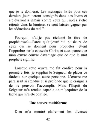 42
que je te donnerai. Les messages livrés pour ces
derniers jours seront consignés dans des livres et
s’élèveront à jamais contre ceux qui, après s’être
réjouis dans la lumière, se sont laissés gagner par
les séductions du mal.”
Pourquoi n’ai-je pas réclamé le titre de
prophétesse?—Parce qu’aujourd’hui plusieurs de
ceux qui se donnent pour prophètes jettent
l’opprobre sur la cause du Christ; et aussi parce que
mon œuvre couvre davantage que ce que le mot
prophète signifie.
Lorsque cette œuvre me fut confiée pour la
première fois, je suppliai le Seigneur de placer ce
fardeau sur quelque autre personne. L’œuvre me
paraissait si étendue et si profonde que je craignais
de ne pouvoir l’accomplir. Mais l’Esprit du
Seigneur m’a rendue capable de m’acquitter de la
tâche qui m’a été confiée.
Une oeuvre multiforme
Dieu m’a montré clairement les diverses
 