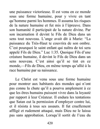420
une puissance victorieuse. Il est venu en ce monde
sous une forme humaine, pour y vivre en tant
qu’homme parmi les hommes. Il assuma les risques
de la nature humaine et fut mis à l’épreuve. Dans
son humanité il participait de la nature divine. Par
son incarnation il devint le Fils de Dieu dans un
sens tout nouveau. L’ange avait dit à Marie: “La
puissance du Très-Haut te couvrira de son ombre.
C’est pourquoi le saint enfant qui naîtra de toi sera
appelé Fils de Dieu.” Luc 1:35. Quoique Fils d’une
créature humaine, il devint le Fils de Dieu dans un
sens nouveau. C’est ainsi qu’il se tint en ce
monde,—Fils de Dieu, en même temps qu’allié à la
race humaine par sa naissance.
Le Christ est venu sous une forme humaine
pour montrer aux habitants des mondes qui n’ont
pas connu la chute qu’il a pourvu amplement à ce
que les êtres humains puissent vivre dans la loyauté
par rapport à leur Créateur. Il endura les tentations
que Satan eut la permission d’employer contre lui,
et il résista à tous ses assauts. Il fut cruellement
affligé et rudement attaqué, mais Dieu ne le laissa
pas sans approbation. Lorsqu’il sortit de l’eau du
 
