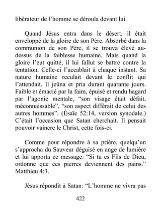 422
libérateur de l’homme se déroula devant lui.
Quand Jésus entra dans le désert, il était
enveloppé de la gloire de son Père. Absorbé dans la
communion de son Père, il se trouva élevé au-
dessus de la faiblesse humaine. Mais quand la
gloire l’eut quitté, il lui fallut se battre contre la
tentation. Celle-ci l’accablait à chaque instant. Sa
nature humaine reculait devant le conflit qui
l’attendait. Il jeûna et pria durant quarante jours.
Faible et émacié par la faim, épuisé et rendu hagard
par l’agonie mentale, “son visage était défait,
méconnaissable”, “son aspect différait de celui des
autres hommes”. (Ésaïe 52:14, version synodale.)
C’était l’occasion que Satan cherchait. Il pensait
pouvoir vaincre le Christ, cette fois-ci.
Comme pour répondre à sa prière, quelqu’un
s’approcha du Sauveur déguisé en ange de lumière
et lui apporta ce message: “Si tu es Fils de Dieu,
ordonne que ces pierres deviennent des pains.”
Matthieu 4:3.
Jésus répondit à Satan: “L’homme ne vivra pas
 