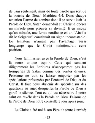 423
de pain seulement, mais de toute parole qui sort de
la bouche de Dieu.” Matthieu 4:4. Dans chaque
tentation l’arme de combat dont il se servit était la
Parole de Dieu. Satan demandait au Christ d’opérer
un miracle pour prouver sa divinité. Bien mieux
qu’un miracle, une ferme confiance en un “Ainsi a
dit le Seigneur” constituait un signe incontestable.
Le tentateur n’aurait pas l’avantage aussi
longtemps que le Christ maintiendrait cette
position.
Nous familiariser avec la Parole de Dieu, c’est
là notre unique espoir. Ceux qui sondent
diligemment les Ecritures n’accepteront pas les
tromperies de Satan comme des vérités divines.
Personne ne doit se laisser emporter par les
spéculations présentées par l’ennemi de Dieu et du
Christ. Il faut nous abstenir de spéculer sur des
questions au sujet desquelles la Parole de Dieu a
gardé le silence. Tout ce qui est nécessaire à notre
salut est révélé dans la Parole de Dieu. Faisons de
la Parole de Dieu notre conseillère jour après jour.
Le Christ a été uni à son Père de toute éternité;
 