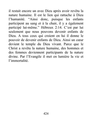 424
il restait encore un avec Dieu après avoir revêtu la
nature humaine. Il est le lien qui rattache à Dieu
l’humanité. “Ainsi donc, puisque les enfants
participent au sang et à la chair, il y a également
participé lui-même.” Hébreux 2:14. C’est par lui
seulement que nous pouvons devenir enfants de
Dieu. A tous ceux qui croient en lui il donne le
pouvoir de devenir enfants de Dieu. Ainsi un cœur
devient le temple du Dieu vivant. Parce que le
Christ a revêtu la nature humaine, des hommes et
des femmes deviennent participants de la nature
divine. Par l’Evangile il met en lumière la vie et
l’immortalité.
 
