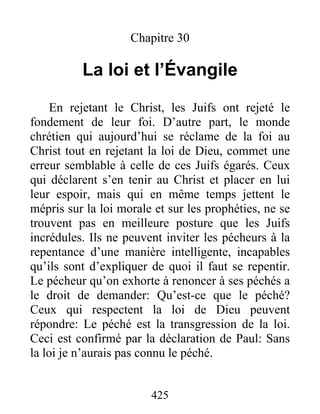 425
Chapitre 30
La loi et l’Évangile
En rejetant le Christ, les Juifs ont rejeté le
fondement de leur foi. D’autre part, le monde
chrétien qui aujourd’hui se réclame de la foi au
Christ tout en rejetant la loi de Dieu, commet une
erreur semblable à celle de ces Juifs égarés. Ceux
qui déclarent s’en tenir au Christ et placer en lui
leur espoir, mais qui en même temps jettent le
mépris sur la loi morale et sur les prophéties, ne se
trouvent pas en meilleure posture que les Juifs
incrédules. Ils ne peuvent inviter les pécheurs à la
repentance d’une manière intelligente, incapables
qu’ils sont d’expliquer de quoi il faut se repentir.
Le pécheur qu’on exhorte à renoncer à ses péchés a
le droit de demander: Qu’est-ce que le péché?
Ceux qui respectent la loi de Dieu peuvent
répondre: Le péché est la transgression de la loi.
Ceci est confirmé par la déclaration de Paul: Sans
la loi je n’aurais pas connu le péché.
 