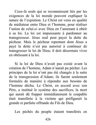 426
Ceux-là seuls qui se reconnaissent liés par les
exigences de la loi morale peuvent expliquer la
nature de l’expiation. Le Christ est venu en qualité
de médiateur entre Dieu et l’homme, pour réaliser
l’union de celui-ci avec Dieu en l’amenant à obéir
à sa loi. La loi est impuissante à pardonner au
transgresseur. Jésus seul peut payer la dette du
pécheur. Mais le pécheur repentant dont Jésus a
payé la dette n’est pas autorisé à continuer de
transgresser la loi de Dieu; il doit désormais vivre
en obéissant à la loi.
Si la loi de Dieu n’avait pas existé avant la
création de l’homme, Adam n’aurait pu pécher. Les
principes de la loi n’ont pas été changés à la suite
de la transgression d’Adam; ils furent seulement
formulés de manière à répondre aux besoins de
l’homme déchu. Le Christ, en accord avec son
Père, a institué le système des sacrifices; la mort
qui aurait dû frapper immédiatement le coupable
était transférée à la victime qui préfigurait la
grande et parfaite offrande du Fils de Dieu.
Les péchés du peuple étaient transférés en
 