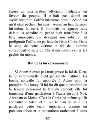 427
figure au sacrificateur officiant, médiateur en
faveur du peuple. Il n’était pas donné au
sacrificateur de s’offrir lui-même pour le péché, vu
qu’il était pécheur lui aussi. Aussi, au lieu de subir
lui-même la mort, il immolait un agneau sans
défaut; la pénalité du péché était transférée à la
bête innocente, qui devenait son substitut, et
préfigurait l’offrande parfaite de Jésus-Christ. Dans
le sang de cette victime la foi de l’homme
entrevoyait le sang du Christ qui devait expier les
péchés du monde.
But de la loi cérémonielle
Si Adam n’avait pas transgressé la loi de Dieu,
la loi cérémonielle n’eût jamais été instituée. La
bonne nouvelle fut apportée à Adam pour la
première fois lorsqu’il lui fut dit que la postérité de
la femme écraserait la tête du serpent; elle fut
transmise d’une génération à l’autre jusqu’à Noé,
Abraham et Moïse. C’est le Christ lui-même qui fit
connaître à Adam et à Eve le plan du salut. Ils
gardèrent cette leçon importante comme un
précieux trésor et le transmirent oralement à leurs
 