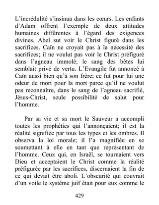 429
L’incrédulité s’insinua dans les cœurs. Les enfants
d’Adam offrent l’exemple de deux attitudes
humaines différentes à l’égard des exigences
divines. Abel sut voir le Christ figuré dans les
sacrifices. Caïn ne croyait pas à la nécessité des
sacrifices; il ne voulut pas voir le Christ préfiguré
dans l’agneau immolé; le sang des bêtes lui
semblait privé de vertu. L’Evangile fut annoncé à
Caïn aussi bien qu’à son frère; ce fut pour lui une
odeur de mort pour la mort parce qu’il ne voulut
pas reconnaître, dans le sang de l’agneau sacrifié,
Jésus-Christ, seule possibilité de salut pour
l’homme.
Par sa vie et sa mort le Sauveur a accompli
toutes les prophéties qui l’annonçaient; il est la
réalité signifiée par tous les types et les ombres. Il
observa la loi morale; il l’a magnifiée en se
soumettant à elle en tant que représentant de
l’homme. Ceux qui, en Israël, se tournaient vers
Dieu et acceptaient le Christ comme la réalité
préfigurée par les sacrifices, discernaient la fin de
ce qui devait être aboli. L’obscurité qui couvrait
d’un voile le système juif était pour eux comme le
 