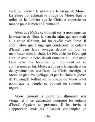 430
voile qui cachait la gloire sur le visage de Moïse.
La gloire qui éclairait le visage de Moïse était le
reflet de la lumière que le Christ a apportée au
monde pour le bien de l’humanité.
Alors que Moïse se trouvait sur la montagne, en
la présence de Dieu, le plan du salut, qui remontait
à la chute d’Adam, lui fut révélé avec force. Il
apprit alors que l’ange qui conduisait les enfants
d’Israël dans leurs voyages devrait un jour se
manifester dans la chair. Le Fils chéri de Dieu, qui
était un avec le Père, devait ramener à l’unité avec
Dieu tous les hommes qui croiraient et se
confieraient en lui. Moïse a compris la signification
du système des sacrifices. Le Christ enseigna à
Moïse le plan évangélique, et par le Christ la gloire
de l’Evangile brillait sur le visage de Moïse à tel
point que le peuple ne pouvait en soutenir le
regard.
Moïse ignorait la gloire qui illuminait son
visage, et il se demandait pourquoi les enfants
d’Israël fuyaient sa présence. Il les invita à
s’approcher, mais ils n’osaient contempler ce
 