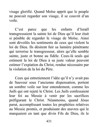 431
visage glorifié. Quand Moïse apprit que le peuple
ne pouvait regarder son visage, il se couvrit d’un
voile.
C’est parce que les enfants d’Israël
transgressaient la sainte loi de Dieu qu’il leur était
si pénible de regarder le visage de Moïse. Ainsi
sont dévoilés les sentiments de ceux qui violent la
loi de Dieu. Ils désirent fuir sa lumière pénétrante
qui terrorise le transgresseur, alors qu’elle semble
sainte, juste et bonne au fidèle. Ceux-là seuls qui
estiment la loi de Dieu à sa juste valeur peuvent
estimer l’expiation du Christ, rendue nécessaire par
la violation de la loi du Père.
Ceux qui entretiennent l’idée qu’il n’y avait pas
de Sauveur sous l’ancienne dispensation, portent
un sombre voile sur leur entendement, comme les
Juifs qui ont rejeté le Christ. Les Juifs confessaient
leur foi au Messie à venir par les sacrifices
préfigurant le Christ. Néanmoins, quand Jésus
parut, accomplissant toutes les prophéties relatives
au Messie promis, et produisant des œuvres qui le
marquaient en tant que divin Fils de Dieu, ils le
 