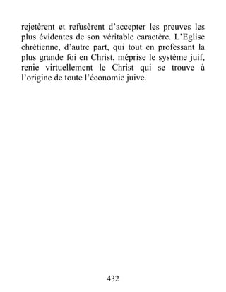 432
rejetèrent et refusèrent d’accepter les preuves les
plus évidentes de son véritable caractère. L’Eglise
chrétienne, d’autre part, qui tout en professant la
plus grande foi en Christ, méprise le système juif,
renie virtuellement le Christ qui se trouve à
l’origine de toute l’économie juive.
 