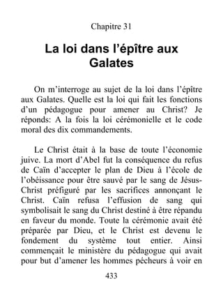 433
Chapitre 31
La loi dans l’épître aux
Galates
On m’interroge au sujet de la loi dans l’épître
aux Galates. Quelle est la loi qui fait les fonctions
d’un pédagogue pour amener au Christ? Je
réponds: A la fois la loi cérémonielle et le code
moral des dix commandements.
Le Christ était à la base de toute l’économie
juive. La mort d’Abel fut la conséquence du refus
de Caïn d’accepter le plan de Dieu à l’école de
l’obéissance pour être sauvé par le sang de Jésus-
Christ préfiguré par les sacrifices annonçant le
Christ. Caïn refusa l’effusion de sang qui
symbolisait le sang du Christ destiné à être répandu
en faveur du monde. Toute la cérémonie avait été
préparée par Dieu, et le Christ est devenu le
fondement du système tout entier. Ainsi
commençait le ministère du pédagogue qui avait
pour but d’amener les hommes pécheurs à voir en
 
