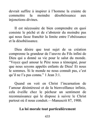 435
devrait suffire à inspirer à l’homme la crainte de
commettre la moindre désobéissance aux
injonctions divines.
Il est nécessaire de bien comprendre en quoi
consiste le péché et de s’abstenir du moindre pas
qui nous fasse franchir la limite entre l’obéissance
et la désobéissance.
Dieu désire que tout sujet de sa création
comprenne la grandeur de l’œuvre du Fils infini de
Dieu qui a donné sa vie pour le salut du monde.
“Voyez quel amour le Père nous a témoigné, pour
que nous soyons appelés enfants de Dieu! Et nous
le sommes. Si le monde ne nous connaît pas, c’est
qu’il ne l’a pas connu.” 1 Jean 3:1.
Quand on voit en Christ l’incarnation de
l’amour désintéressé et de la bienveillance infinie,
cela éveille chez le pécheur un sentiment de
reconnaissance qui le dispose à suivre le Christ
partout où il nous conduit.—Manuscrit 87, 1900.
La loi morale tout particulièrement
 
