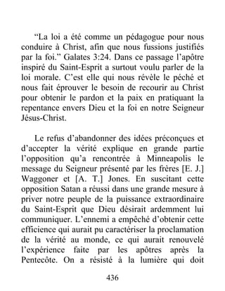 436
“La loi a été comme un pédagogue pour nous
conduire à Christ, afin que nous fussions justifiés
par la foi.” Galates 3:24. Dans ce passage l’apôtre
inspiré du Saint-Esprit a surtout voulu parler de la
loi morale. C’est elle qui nous révèle le péché et
nous fait éprouver le besoin de recourir au Christ
pour obtenir le pardon et la paix en pratiquant la
repentance envers Dieu et la foi en notre Seigneur
Jésus-Christ.
Le refus d’abandonner des idées préconçues et
d’accepter la vérité explique en grande partie
l’opposition qu’a rencontrée à Minneapolis le
message du Seigneur présenté par les frères [E. J.]
Waggoner et [A. T.] Jones. En suscitant cette
opposition Satan a réussi dans une grande mesure à
priver notre peuple de la puissance extraordinaire
du Saint-Esprit que Dieu désirait ardemment lui
communiquer. L’ennemi a empêché d’obtenir cette
efficience qui aurait pu caractériser la proclamation
de la vérité au monde, ce qui aurait renouvelé
l’expérience faite par les apôtres après la
Pentecôte. On a résisté à la lumière qui doit
 