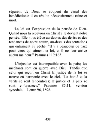 438
séparent de Dieu, se coupent du canal des
bénédictions: il en résulte nécessairement ruine et
mort.
La loi est l’expression de la pensée de Dieu.
Quand nous la recevons en Christ elle devient notre
pensée. Elle nous élève au-dessus des désirs et des
tendances de notre nature, au-dessus des tentations
qui entraînent au péché. “Il y a beaucoup de paix
pour ceux qui aiment ta loi, et il ne leur arrive
aucun malheur.” Psaumes 119:165.
L’injustice est incompatible avec la paix; les
méchants sont en guerre avec Dieu. Tandis que
celui qui reçoit en Christ la justice de la loi se
trouve en harmonie avec le ciel. “La bonté et la
vérité se sont rencontrées; la justice et la paix se
sont embrassées.” Psaumes 85:11, version
synodale.—Lettre 96, 1896.
 