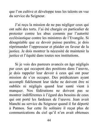 44
que l’on cultive et développe tous les talents en vue
du service du Seigneur.
J’ai reçu la mission de ne pas négliger ceux qui
ont subi des torts. J’ai été chargée en particulier de
protester contre les abus commis par l’autorité
ecclésiastique contre les ministres de l’Evangile. Si
désagréable que ce devoir puisse paraître, je dois
réprimander l’oppresseur et plaider en faveur de la
justice. Je dois montrer la nécessité de maintenir la
justice et l’équité dans toutes nos institutions.
Si je vois des pasteurs avancés en âge négligés
par ceux qui occupent des positions dans l’œuvre,
je dois rappeler leur devoir à ceux qui ont pour
mission de s’en occuper. Des prédicateurs ayant
accompli fidèlement leur tâche ne doivent être ni
oubliés ni négligés quand leur santé vient à
manquer. Nos fédérations ne doivent pas se
montrer indifférentes à l’égard des besoins de ceux
qui ont porté les fardeaux de l’œuvre. Jean avait
blanchi au service du Seigneur quand il fut déporté
à Patmos. Sur cette île solitaire il reçut plus de
communications du ciel qu’il n’en avait obtenues
 