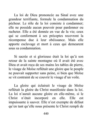 440
La loi de Dieu prononcée au Sinaï avec une
grandeur terrifiante, formule la condamnation du
pécheur. Le rôle de la loi consiste à condamner;
elle ne possède aucun pouvoir pour pardonner ou
racheter. Elle a été donnée en vue de la vie; ceux
qui se conforment à ses préceptes recevront la
récompense due à leur obéissance. Mais elle
apporte esclavage et mort à ceux qui demeurent
sous sa condamnation.
Si sacrée et si glorieuse était la loi qu’à son
retour de la sainte montagne où il avait été avec
Dieu et avait reçu de ses mains les tables de pierre,
le visage de Moïse reflétait une gloire que le peuple
ne pouvait supporter sans peine, si bien que Moïse
se vit contraint de se couvrir le visage d’un voile.
La gloire qui éclairait le visage de Moïse
reflétait la gloire du Christ manifestée dans la loi.
La loi n’aurait aucune gloire en elle-même, si le
Christ n’était incorporé en elle. Elle est
impuissante à sauver. Elle n’est exempte de défaut
qu’en tant qu’elle nous présente le Christ rempli de
 