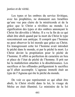 441
justice et de vérité.
Les types et les ombres du service lévitique,
avec les prophéties, ne donnaient aux Israélites
qu’une vue peu claire de la miséricorde et de la
grâce que le Christ a révélées au monde. La
signification des types et des ombres annonçant le
Christ fut dévoilée à Moïse. Il a vu la fin de ce qui
allait être aboli quand par la mort du Christ le type
rencontrerait son antitype. Il comprit que l’homme
ne peut observer la loi morale que grâce au Christ.
En transgressant cette loi l’homme avait introduit
le péché dans le monde, et par le péché la mort. Le
Christ devint la propitiation pour le péché de
l’homme. Il offrit sa perfection de caractère en lieu
et place de l’état de péché de l’homme. Il prit sur
lui la malédiction attachée à la désobéissance. Les
sacrifices et les offrandes préfiguraient le sacrifice
qu’il allait accomplir. L’agneau immolé était un
type de l’Agneau qui ôte le péché du monde.
De voir ce que représentait ce qui allait être
aboli, le Christ révélé dans la loi, le visage de
Moïse en était illuminé. Le ministère de la loi
 