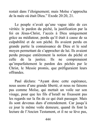 444
restait dans l’éloignement; mais Moïse s’approcha
de la nuée où était Dieu.” Exode 20:20, 21.
Le peuple n’avait qu’une vague idée de ces
vérités: le pardon du péché, la justification par la
foi en Jésus-Christ, l’accès à Dieu uniquement
grâce au médiateur, perdu qu’il était à cause de sa
culpabilité et de son péché. Ils avaient perdu en
grande partie la connaissance de Dieu et le seul
moyen permettant de s’approcher de lui. Ils avaient
perdu presque entièrement la notion du péché et
celle de la justice. Ils ne comprenaient
qu’imparfaitement le pardon des péchés par le
Christ, le Messie promis, que préfiguraient leurs
offrandes.
Paul déclara: “Ayant donc cette espérance,
nous usons d’une grande liberté, et nous ne faisons
pas comme Moïse, qui mettait un voile sur son
visage, pour que les fils d’Israël ne fixassent pas
les regards sur la fin de ce qui était passager. Mais
ils sont devenus durs d’entendement. Car jusqu’à
ce jour le même voile demeure, quand ils font la
lecture de l’Ancien Testament, et il ne se lève pas,
 