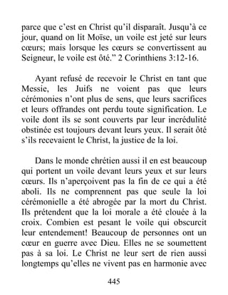 445
parce que c’est en Christ qu’il disparaît. Jusqu’à ce
jour, quand on lit Moïse, un voile est jeté sur leurs
cœurs; mais lorsque les cœurs se convertissent au
Seigneur, le voile est ôté.” 2 Corinthiens 3:12-16.
Ayant refusé de recevoir le Christ en tant que
Messie, les Juifs ne voient pas que leurs
cérémonies n’ont plus de sens, que leurs sacrifices
et leurs offrandes ont perdu toute signification. Le
voile dont ils se sont couverts par leur incrédulité
obstinée est toujours devant leurs yeux. Il serait ôté
s’ils recevaient le Christ, la justice de la loi.
Dans le monde chrétien aussi il en est beaucoup
qui portent un voile devant leurs yeux et sur leurs
cœurs. Ils n’aperçoivent pas la fin de ce qui a été
aboli. Ils ne comprennent pas que seule la loi
cérémonielle a été abrogée par la mort du Christ.
Ils prétendent que la loi morale a été clouée à la
croix. Combien est pesant le voile qui obscurcit
leur entendement! Beaucoup de personnes ont un
cœur en guerre avec Dieu. Elles ne se soumettent
pas à sa loi. Le Christ ne leur sert de rien aussi
longtemps qu’elles ne vivent pas en harmonie avec
 