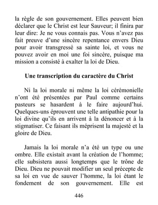 446
la règle de son gouvernement. Elles peuvent bien
déclarer que le Christ est leur Sauveur; il finira par
leur dire: Je ne vous connais pas. Vous n’avez pas
fait preuve d’une sincère repentance envers Dieu
pour avoir transgressé sa sainte loi, et vous ne
pouvez avoir en moi une foi sincère, puisque ma
mission a consisté à exalter la loi de Dieu.
Une transcription du caractère du Christ
Ni la loi morale ni même la loi cérémonielle
n’ont été présentées par Paul comme certains
pasteurs se hasardent à le faire aujourd’hui.
Quelques-uns éprouvent une telle antipathie pour la
loi divine qu’ils en arrivent à la dénoncer et à la
stigmatiser. Ce faisant ils méprisent la majesté et la
gloire de Dieu.
Jamais la loi morale n’a été un type ou une
ombre. Elle existait avant la création de l’homme;
elle subsistera aussi longtemps que le trône de
Dieu. Dieu ne pouvait modifier un seul précepte de
sa loi en vue de sauver l’homme, la loi étant le
fondement de son gouvernement. Elle est
 