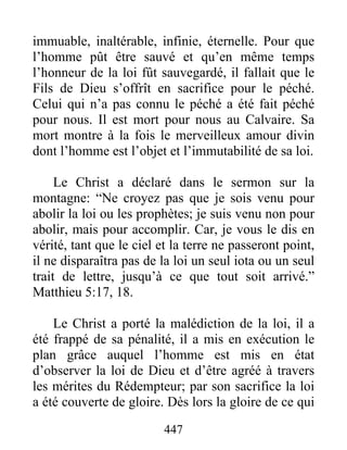 447
immuable, inaltérable, infinie, éternelle. Pour que
l’homme pût être sauvé et qu’en même temps
l’honneur de la loi fût sauvegardé, il fallait que le
Fils de Dieu s’offrît en sacrifice pour le péché.
Celui qui n’a pas connu le péché a été fait péché
pour nous. Il est mort pour nous au Calvaire. Sa
mort montre à la fois le merveilleux amour divin
dont l’homme est l’objet et l’immutabilité de sa loi.
Le Christ a déclaré dans le sermon sur la
montagne: “Ne croyez pas que je sois venu pour
abolir la loi ou les prophètes; je suis venu non pour
abolir, mais pour accomplir. Car, je vous le dis en
vérité, tant que le ciel et la terre ne passeront point,
il ne disparaîtra pas de la loi un seul iota ou un seul
trait de lettre, jusqu’à ce que tout soit arrivé.”
Matthieu 5:17, 18.
Le Christ a porté la malédiction de la loi, il a
été frappé de sa pénalité, il a mis en exécution le
plan grâce auquel l’homme est mis en état
d’observer la loi de Dieu et d’être agréé à travers
les mérites du Rédempteur; par son sacrifice la loi
a été couverte de gloire. Dès lors la gloire de ce qui
 