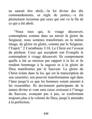 448
ne saurait être aboli,—la loi divine des dix
commandements, sa règle de justice,—a été
pleinement reconnue par ceux qui ont vu la fin de
ce qui a été aboli.
“Nous tous qui, le visage découvert,
contemplons comme dans un miroir la gloire du
Seigneur, nous sommes transformés en la même
image, de gloire en gloire, comme par le Seigneur,
l’Esprit.” 2 Corinthiens 3:18. Le Christ est l’avocat
du pécheur. Ceux qui acceptent son Evangile le
contemplent à visage découvert. Ils comprennent
quelle a été sa mission par rapport à la loi et ils
rendent hommage à la sagesse et à la gloire de
Dieu manifestées par le Sauveur. La gloire du
Christ éclate dans la loi, qui est la transcription de
son caractère; son pouvoir transformateur agit dans
l’âme jusqu’à ce que les hommes soient amenés à
lui ressembler. Ils deviennent participants de la
nature divine et vont sans cesse croissant à l’image
du Sauveur, avançant pas à pas, se conformant
toujours plus à la volonté de Dieu, jusqu’à atteindre
à la perfection.
 