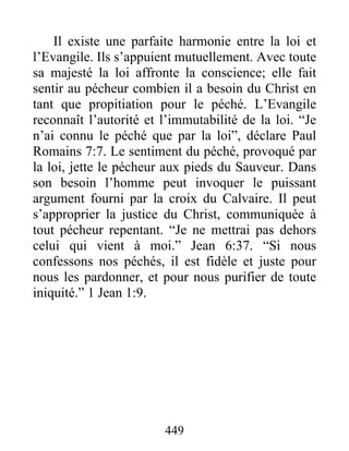 449
Il existe une parfaite harmonie entre la loi et
l’Evangile. Ils s’appuient mutuellement. Avec toute
sa majesté la loi affronte la conscience; elle fait
sentir au pécheur combien il a besoin du Christ en
tant que propitiation pour le péché. L’Evangile
reconnaît l’autorité et l’immutabilité de la loi. “Je
n’ai connu le péché que par la loi”, déclare Paul
Romains 7:7. Le sentiment du péché, provoqué par
la loi, jette le pécheur aux pieds du Sauveur. Dans
son besoin l’homme peut invoquer le puissant
argument fourni par la croix du Calvaire. Il peut
s’approprier la justice du Christ, communiquée à
tout pécheur repentant. “Je ne mettrai pas dehors
celui qui vient à moi.” Jean 6:37. “Si nous
confessons nos péchés, il est fidèle et juste pour
nous les pardonner, et pour nous purifier de toute
iniquité.” 1 Jean 1:9.
 