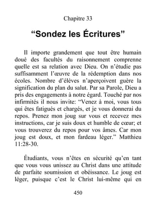 450
Chapitre 33
“Sondez les Écritures”
Il importe grandement que tout être humain
doué des facultés du raisonnement comprenne
quelle est sa relation avec Dieu. On n’étudie pas
suffisamment l’œuvre de la rédemption dans nos
écoles. Nombre d’élèves n’aperçoivent guère la
signification du plan du salut. Par sa Parole, Dieu a
pris des engagements à notre égard. Touché par nos
infirmités il nous invite: “Venez à moi, vous tous
qui êtes fatigués et chargés, et je vous donnerai du
repos. Prenez mon joug sur vous et recevez mes
instructions, car je suis doux et humble de cœur; et
vous trouverez du repos pour vos âmes. Car mon
joug est doux, et mon fardeau léger.” Matthieu
11:28-30.
Étudiants, vous n’êtes en sécurité qu’en tant
que vous vous unissez au Christ dans une attitude
de parfaite soumission et obéissance. Le joug est
léger, puisque c’est le Christ lui-même qui en
 