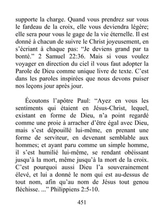 451
supporte la charge. Quand vous prendrez sur vous
le fardeau de la croix, elle vous deviendra légère;
elle sera pour vous le gage de la vie éternelle. Il est
donné à chacun de suivre le Christ joyeusement, en
s’écriant à chaque pas: “Je deviens grand par ta
bonté.” 2 Samuel 22:36. Mais si vous voulez
voyager en direction du ciel il vous faut adopter la
Parole de Dieu comme unique livre de texte. C’est
dans les paroles inspirées que nous devons puiser
nos leçons jour après jour.
Écoutons l’apôtre Paul: “Ayez en vous les
sentiments qui étaient en Jésus-Christ, lequel,
existant en forme de Dieu, n’a point regardé
comme une proie à arracher d’être égal avec Dieu,
mais s’est dépouillé lui-même, en prenant une
forme de serviteur, en devenant semblable aux
hommes; et ayant paru comme un simple homme,
il s’est humilié lui-même, se rendant obéissant
jusqu’à la mort, même jusqu’à la mort de la croix.
C’est pourquoi aussi Dieu l’a souverainement
élevé, et lui a donné le nom qui est au-dessus de
tout nom, afin qu’au nom de Jésus tout genou
fléchisse. ...” Philippiens 2:5-10.
 