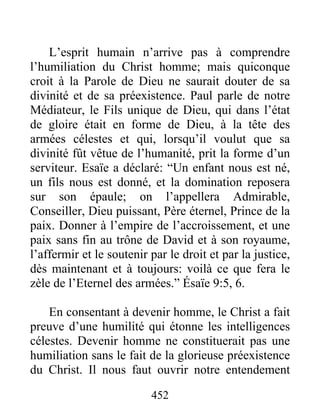 452
L’esprit humain n’arrive pas à comprendre
l’humiliation du Christ homme; mais quiconque
croit à la Parole de Dieu ne saurait douter de sa
divinité et de sa préexistence. Paul parle de notre
Médiateur, le Fils unique de Dieu, qui dans l’état
de gloire était en forme de Dieu, à la tête des
armées célestes et qui, lorsqu’il voulut que sa
divinité fût vêtue de l’humanité, prit la forme d’un
serviteur. Esaïe a déclaré: “Un enfant nous est né,
un fils nous est donné, et la domination reposera
sur son épaule; on l’appellera Admirable,
Conseiller, Dieu puissant, Père éternel, Prince de la
paix. Donner à l’empire de l’accroissement, et une
paix sans fin au trône de David et à son royaume,
l’affermir et le soutenir par le droit et par la justice,
dès maintenant et à toujours: voilà ce que fera le
zèle de l’Eternel des armées.” Ésaïe 9:5, 6.
En consentant à devenir homme, le Christ a fait
preuve d’une humilité qui étonne les intelligences
célestes. Devenir homme ne constituerait pas une
humiliation sans le fait de la glorieuse préexistence
du Christ. Il nous faut ouvrir notre entendement
 