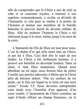 453
afin de comprendre que le Christ a mis de côté sa
robe et sa couronne royales, a renoncé à son
suprême commandement, a revêtu sa divinité de
l’humanité, et cela pour se mettre à la portée de
l’homme et donner aux membres de la famille
humaine le pouvoir moral de devenir enfants de
Dieu. Afin de racheter l’homme le Christ a été
obéissant jusqu’à la mort, même jusqu’à la mort de
la croix.
L’humanité du Fils de Dieu est tout pour nous.
C’est la chaîne d’or qui relie notre âme au Christ,
et par lui à Dieu. Ceci doit être le sujet de nos
études. Le Christ a été réellement homme; il a
prouvé son humilité en devenant homme. Dans sa
chair, il était Dieu néanmoins. Quand nous
abordons un tel sujet, nous ferions bien de prêter
l’oreille aux paroles adressées à Moïse par le Christ
près du buisson ardent: “Ote tes souliers de tes
pieds, car le lieu sur lequel tu te tiens est une terre
sainte.” Exode 3:5. Nous devrions entreprendre
cette étude avec l’humilité d’un apprenti, d’un
cœur contrit. L’incarnation du Christ constitue un
sujet d’étude offrant un champ fructueux, où le
 
