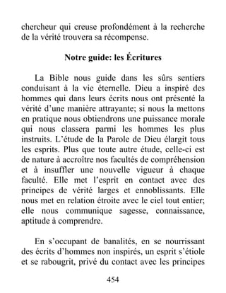 454
chercheur qui creuse profondément à la recherche
de la vérité trouvera sa récompense.
Notre guide: les Écritures
La Bible nous guide dans les sûrs sentiers
conduisant à la vie éternelle. Dieu a inspiré des
hommes qui dans leurs écrits nous ont présenté la
vérité d’une manière attrayante; si nous la mettons
en pratique nous obtiendrons une puissance morale
qui nous classera parmi les hommes les plus
instruits. L’étude de la Parole de Dieu élargit tous
les esprits. Plus que toute autre étude, celle-ci est
de nature à accroître nos facultés de compréhension
et à insuffler une nouvelle vigueur à chaque
faculté. Elle met l’esprit en contact avec des
principes de vérité larges et ennoblissants. Elle
nous met en relation étroite avec le ciel tout entier;
elle nous communique sagesse, connaissance,
aptitude à comprendre.
En s’occupant de banalités, en se nourrissant
des écrits d’hommes non inspirés, un esprit s’étiole
et se rabougrit, privé du contact avec les principes
 