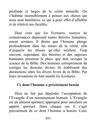 455
profonds et larges de la vérité éternelle. On
s’habitue insensiblement à penser aux choses qui
nous sont familières, ce qui a pour effet d’affaiblir
et de rétrécir nos facultés.
Dieu veut que les Ecritures, sources de
connaissances dépassant toutes théories humaines,
soient scrutées. Il désire que l’homme plonge
profondément dans les mines de la vérité, afin
d’acquérir les trésors qu’elles recèlent. Trop
souvent, cependant, des théories et des sagesses
humaines prennent la place que doit occuper la
science de la Bible. Des hommes entreprennent de
corriger les desseins divins; ils établissent des
distinctions entre les divers livres de la Bible. Par
leurs inventions ils font mentir les Ecritures.
Ce dont l’homme a précisément besoin
Dieu ne fait pas dépendre l’acceptation de
l’Evangile d’un raisonnement humain. L’Evangile
est un aliment spirituel, approprié pour satisfaire un
appétit spirituel. Dans chaque cas il s’agit
précisément de ce dont l’homme a besoin. Ceux
 