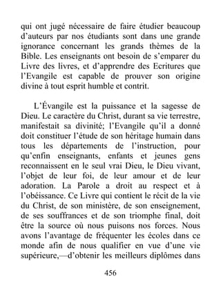 456
qui ont jugé nécessaire de faire étudier beaucoup
d’auteurs par nos étudiants sont dans une grande
ignorance concernant les grands thèmes de la
Bible. Les enseignants ont besoin de s’emparer du
Livre des livres, et d’apprendre des Ecritures que
l’Evangile est capable de prouver son origine
divine à tout esprit humble et contrit.
L’Évangile est la puissance et la sagesse de
Dieu. Le caractère du Christ, durant sa vie terrestre,
manifestait sa divinité; l’Evangile qu’il a donné
doit constituer l’étude de son héritage humain dans
tous les départements de l’instruction, pour
qu’enfin enseignants, enfants et jeunes gens
reconnaissent en le seul vrai Dieu, le Dieu vivant,
l’objet de leur foi, de leur amour et de leur
adoration. La Parole a droit au respect et à
l’obéissance. Ce Livre qui contient le récit de la vie
du Christ, de son ministère, de son enseignement,
de ses souffrances et de son triomphe final, doit
être la source où nous puisons nos forces. Nous
avons l’avantage de fréquenter les écoles dans ce
monde afin de nous qualifier en vue d’une vie
supérieure,—d’obtenir les meilleurs diplômes dans
 