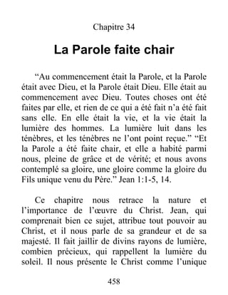 458
Chapitre 34
La Parole faite chair
“Au commencement était la Parole, et la Parole
était avec Dieu, et la Parole était Dieu. Elle était au
commencement avec Dieu. Toutes choses ont été
faites par elle, et rien de ce qui a été fait n’a été fait
sans elle. En elle était la vie, et la vie était la
lumière des hommes. La lumière luit dans les
ténèbres, et les ténèbres ne l’ont point reçue.” “Et
la Parole a été faite chair, et elle a habité parmi
nous, pleine de grâce et de vérité; et nous avons
contemplé sa gloire, une gloire comme la gloire du
Fils unique venu du Père.” Jean 1:1-5, 14.
Ce chapitre nous retrace la nature et
l’importance de l’œuvre du Christ. Jean, qui
comprenait bien ce sujet, attribue tout pouvoir au
Christ, et il nous parle de sa grandeur et de sa
majesté. Il fait jaillir de divins rayons de lumière,
combien précieux, qui rappellent la lumière du
soleil. Il nous présente le Christ comme l’unique
 