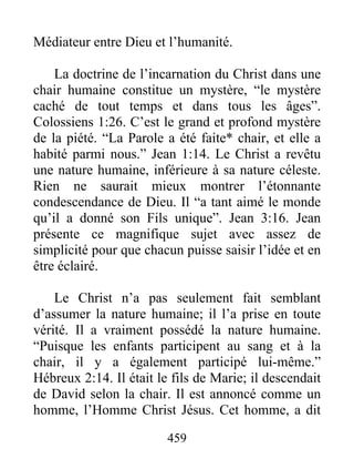 459
Médiateur entre Dieu et l’humanité.
La doctrine de l’incarnation du Christ dans une
chair humaine constitue un mystère, “le mystère
caché de tout temps et dans tous les âges”.
Colossiens 1:26. C’est le grand et profond mystère
de la piété. “La Parole a été faite* chair, et elle a
habité parmi nous.” Jean 1:14. Le Christ a revêtu
une nature humaine, inférieure à sa nature céleste.
Rien ne saurait mieux montrer l’étonnante
condescendance de Dieu. Il “a tant aimé le monde
qu’il a donné son Fils unique”. Jean 3:16. Jean
présente ce magnifique sujet avec assez de
simplicité pour que chacun puisse saisir l’idée et en
être éclairé.
Le Christ n’a pas seulement fait semblant
d’assumer la nature humaine; il l’a prise en toute
vérité. Il a vraiment possédé la nature humaine.
“Puisque les enfants participent au sang et à la
chair, il y a également participé lui-même.”
Hébreux 2:14. Il était le fils de Marie; il descendait
de David selon la chair. Il est annoncé comme un
homme, l’Homme Christ Jésus. Cet homme, a dit
 