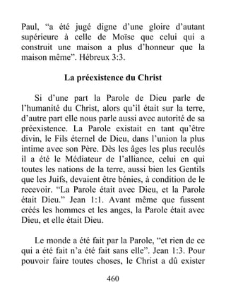 460
Paul, “a été jugé digne d’une gloire d’autant
supérieure à celle de Moïse que celui qui a
construit une maison a plus d’honneur que la
maison même”. Hébreux 3:3.
La préexistence du Christ
Si d’une part la Parole de Dieu parle de
l’humanité du Christ, alors qu’il était sur la terre,
d’autre part elle nous parle aussi avec autorité de sa
préexistence. La Parole existait en tant qu’être
divin, le Fils éternel de Dieu, dans l’union la plus
intime avec son Père. Dès les âges les plus reculés
il a été le Médiateur de l’alliance, celui en qui
toutes les nations de la terre, aussi bien les Gentils
que les Juifs, devaient être bénies, à condition de le
recevoir. “La Parole était avec Dieu, et la Parole
était Dieu.” Jean 1:1. Avant même que fussent
créés les hommes et les anges, la Parole était avec
Dieu, et elle était Dieu.
Le monde a été fait par la Parole, “et rien de ce
qui a été fait n’a été fait sans elle”. Jean 1:3. Pour
pouvoir faire toutes choses, le Christ a dû exister
 
