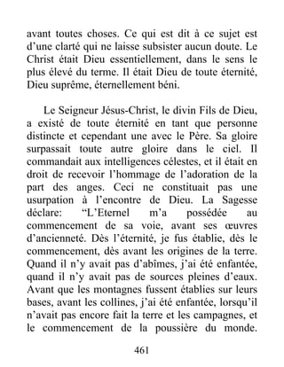 461
avant toutes choses. Ce qui est dit à ce sujet est
d’une clarté qui ne laisse subsister aucun doute. Le
Christ était Dieu essentiellement, dans le sens le
plus élevé du terme. Il était Dieu de toute éternité,
Dieu suprême, éternellement béni.
Le Seigneur Jésus-Christ, le divin Fils de Dieu,
a existé de toute éternité en tant que personne
distincte et cependant une avec le Père. Sa gloire
surpassait toute autre gloire dans le ciel. Il
commandait aux intelligences célestes, et il était en
droit de recevoir l’hommage de l’adoration de la
part des anges. Ceci ne constituait pas une
usurpation à l’encontre de Dieu. La Sagesse
déclare: “L’Eternel m’a possédée au
commencement de sa voie, avant ses œuvres
d’ancienneté. Dès l’éternité, je fus établie, dès le
commencement, dès avant les origines de la terre.
Quand il n’y avait pas d’abîmes, j’ai été enfantée,
quand il n’y avait pas de sources pleines d’eaux.
Avant que les montagnes fussent établies sur leurs
bases, avant les collines, j’ai été enfantée, lorsqu’il
n’avait pas encore fait la terre et les campagnes, et
le commencement de la poussière du monde.
 