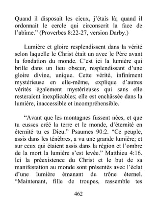 462
Quand il disposait les cieux, j’étais là; quand il
ordonnait le cercle qui circonscrit la face de
l’abîme.” (Proverbes 8:22-27, version Darby.)
Lumière et gloire resplendissent dans la vérité
selon laquelle le Christ était un avec le Père avant
la fondation du monde. C’est ici la lumière qui
brille dans un lieu obscur, resplendissant d’une
gloire divine, unique. Cette vérité, infiniment
mystérieuse en elle-même, explique d’autres
vérités également mystérieuses qui sans elle
resteraient inexplicables; elle est enchâssée dans la
lumière, inaccessible et incompréhensible.
“Avant que les montagnes fussent nées, et que
tu eusses créé la terre et le monde, d’éternité en
éternité tu es Dieu.” Psaumes 90:2. “Ce peuple,
assis dans les ténèbres, a vu une grande lumière; et
sur ceux qui étaient assis dans la région et l’ombre
de la mort la lumière s’est levée.” Matthieu 4:16.
Ici la préexistence du Christ et le but de sa
manifestation au monde sont présentés avec l’éclat
d’une lumière émanant du trône éternel.
“Maintenant, fille de troupes, rassemble tes
 