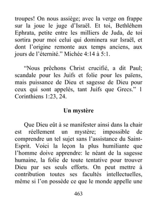 463
troupes! On nous assiège; avec la verge on frappe
sur la joue le juge d’Israël. Et toi, Bethléhem
Ephrata, petite entre les milliers de Juda, de toi
sortira pour moi celui qui dominera sur Israël, et
dont l’origine remonte aux temps anciens, aux
jours de l’éternité.” Michée 4:14 à 5:1.
“Nous prêchons Christ crucifié, a dit Paul;
scandale pour les Juifs et folie pour les païens,
mais puissance de Dieu et sagesse de Dieu pour
ceux qui sont appelés, tant Juifs que Grecs.” 1
Corinthiens 1:23, 24.
Un mystère
Que Dieu eût à se manifester ainsi dans la chair
est réellement un mystère; impossible de
comprendre un tel sujet sans l’assistance du Saint-
Esprit. Voici la leçon la plus humiliante que
l’homme doive apprendre: le néant de la sagesse
humaine, la folie de toute tentative pour trouver
Dieu par ses seuls efforts. On peut mettre à
contribution toutes ses facultés intellectuelles,
même si l’on possède ce que le monde appelle une
 