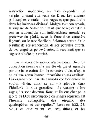 464
instruction supérieure, on reste cependant un
simple ignorant aux yeux de Dieu. Les anciens
philosophes vantaient leur sagesse; que pesait-elle
dans les balances divines? Malgré tout son savoir,
la sagesse de Salomon n’était que folie; car il n’a
pas su sauvegarder son indépendance morale, se
préserver du péché, avec la force d’un caractère
façonné sur le modèle divin. Salomon nous a dit le
résultat de ses recherches, de ses pénibles efforts,
de ses enquêtes persévérantes. Il reconnaît que sa
sagesse n’a été que vanité.
Par sa sagesse le monde n’a pas connu Dieu. Sa
conception mentale n’a pas été élargie et agrandie
par une juste estimation du caractère divin, n’ayant
eu qu’une connaissance imparfaite de ses attributs.
Les esprits n’ont pas été ennoblis conformément au
vouloir divin, aussi se sont-ils plongés dans
l’idolâtrie la plus grossière. “Se vantant d’être
sages, ils sont devenus fous; et ils ont changé la
gloire du Dieu incorruptible en images représentant
l’homme corruptible, des oiseaux, des
quadrupèdes, et des reptiles.” Romains 1:22, 23.
Voilà ce que valent les acquisitions et les
 
