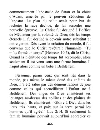 466
commencement l’apostasie de Satan et la chute
d’Adam, amenée par le pouvoir séducteur de
l’apostat. Le plan du salut avait pour but de
racheter la race déchue, de lui accorder une
nouvelle épreuve. Le Christ fut désigné à l’office
de Médiateur par la volonté de Dieu; dès les temps
éternels il fut destiné à devenir notre substitut et
notre garant. Dès avant la création du monde, il fut
convenu que le Christ revêtirait l’humanité. “Tu
m’as formé un corps” (Hébreux 10:5), dit le Christ.
Quand la plénitude des temps fut accomplie, alors
seulement il est venu sous une forme humaine. Il
naquit alors comme un bébé à Bethléhem.
Personne, parmi ceux qui sont nés dans le
monde, pas même le mieux doué des enfants de
Dieu, n’a été salué par des démonstrations de joie
comme celles qui accueillirent l’Enfant né à
Bethléhem. Des anges de Dieu chantèrent ses
louanges au-dessus des collines et des plaines de
Bethléhem. Ils chantèrent: “Gloire à Dieu dans les
lieux très hauts, et paix sur la terre parmi les
hommes qu’il agrée!” Luc 2:14. Si seulement la
famille humaine pouvait aujourd’hui apprécier ce
 