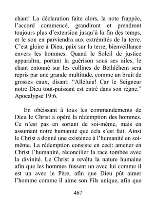 467
chant! La déclaration faite alors, la note frappée,
l’accord commencé, grandiront et prendront
toujours plus d’extension jusqu’à la fin des temps,
et le son en parviendra aux extrémités de la terre.
C’est gloire à Dieu, paix sur la terre, bienveillance
envers les hommes. Quand le Soleil de justice
apparaîtra, portant la guérison sous ses ailes, le
chant entonné sur les collines de Bethléhem sera
repris par une grande multitude, comme un bruit de
grosses eaux, disant: “Alléluia! Car le Seigneur
notre Dieu tout-puissant est entré dans son règne.”
Apocalypse 19:6.
En obéissant à tous les commandements de
Dieu le Christ a opéré la rédemption des hommes.
Ce n’est pas en sortant de soi-même, mais en
assumant notre humanité que cela s’est fait. Ainsi
le Christ a donné une existence à l’humanité en soi-
même. La rédemption consiste en ceci: amener en
Christ l’humanité, réconcilier la race tombée avec
la divinité. Le Christ a revêtu la nature humaine
afin que les hommes fussent un avec lui comme il
est un avec le Père, afin que Dieu pût aimer
l’homme comme il aime son Fils unique, afin que
 