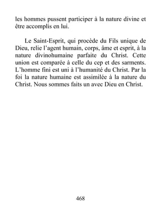 468
les hommes pussent participer à la nature divine et
être accomplis en lui.
Le Saint-Esprit, qui procède du Fils unique de
Dieu, relie l’agent humain, corps, âme et esprit, à la
nature divinohumaine parfaite du Christ. Cette
union est comparée à celle du cep et des sarments.
L’homme fini est uni à l’humanité du Christ. Par la
foi la nature humaine est assimilée à la nature du
Christ. Nous sommes faits un avec Dieu en Christ.
 