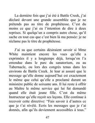 47
La dernière fois que j’ai été à Battle Creek, j’ai
déclaré devant une grande assemblée que je ne
prétends pas au titre de prophétesse. C’est du
moins ce que j’ai eu l’intention de dire à deux
reprises. Si quelqu’un a compris autre chose, qu’il
sache en tout cas que c’est bien là ma pensée: je ne
réclame pas le titre de prophétesse.
J’ai su que certains désiraient savoir si Mme
White maintient encore les vues qu’elle a
exprimées il y a longtemps déjà, lorsqu’on l’a
entendue dans le parc du sanatorium, ou au
Tabernacle, ou lors des congrès tenus dans les
environs de Battle Creek. Je leur ai assuré que le
message qu’elle donne aujourd’hui est exactement
le même que celui qu’elle a proclamé durant un
ministère public de soixante ans. Il lui reste à offrir
au Maître le même service qui lui fut demandé
quand elle était jeune fille. C’est du même
Instructeur qu’elle reçoit ses leçons. Elle continue à
recevoir cette directive: “Fais savoir à d’autres ce
que je t’ai révélé. Ecris les messages que je t’ai
donnés, afin qu’ils deviennent accessibles à tous.”
 